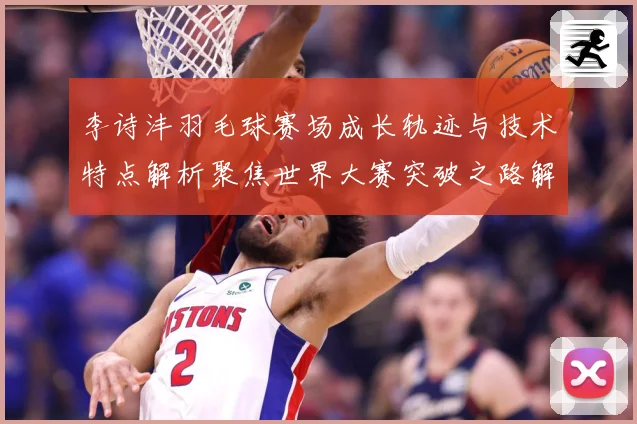 李诗沣羽毛球赛场成长轨迹与技术特点解析聚焦世界大赛突破之路解析