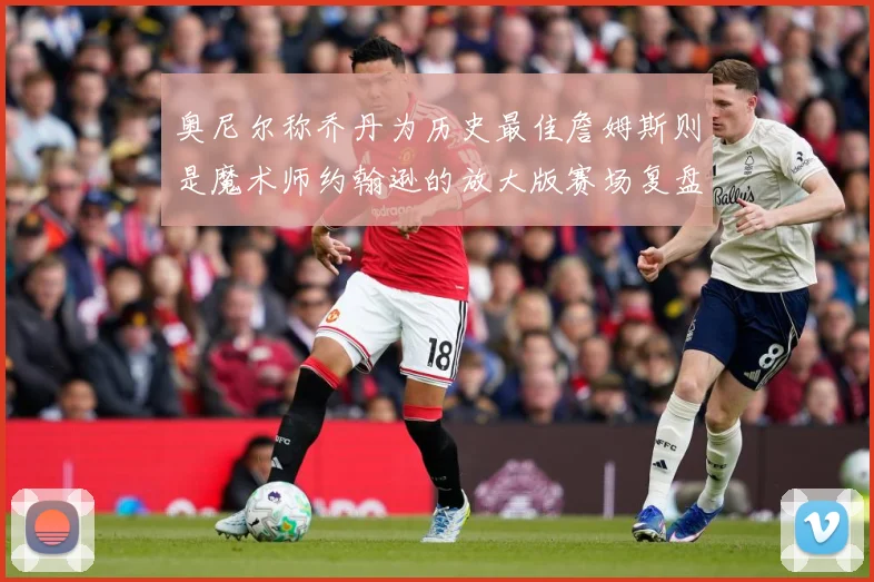 奥尼尔称乔丹为历史最佳詹姆斯则是魔术师约翰逊的放大版赛场复盘