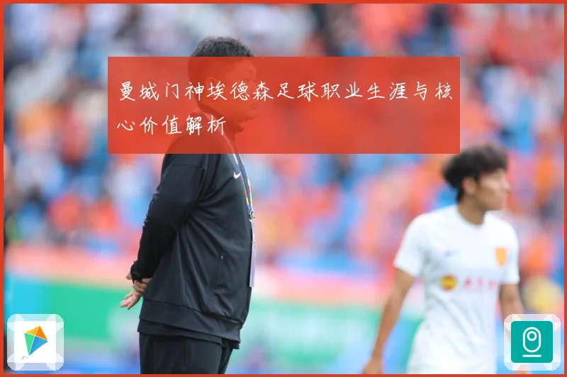 曼城门神埃德森足球职业生涯与核心价值解析