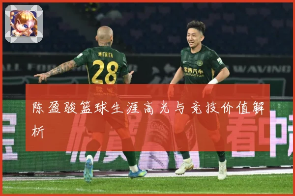 陈盈骏篮球生涯高光与竞技价值解析